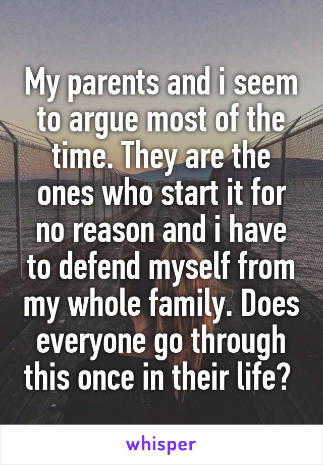 My parents and i seem to argue most of the time. They are the ones who start it for no reason and i have to defend myself from my whole family. Does everyone go through this once in their life? 