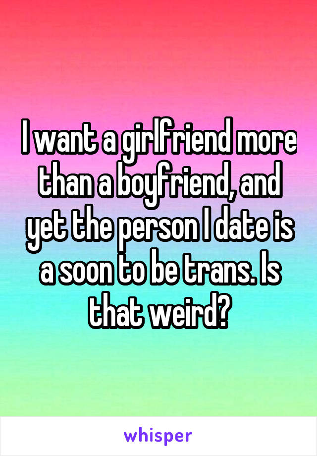 I want a girlfriend more than a boyfriend, and yet the person I date is a soon to be trans. Is that weird?