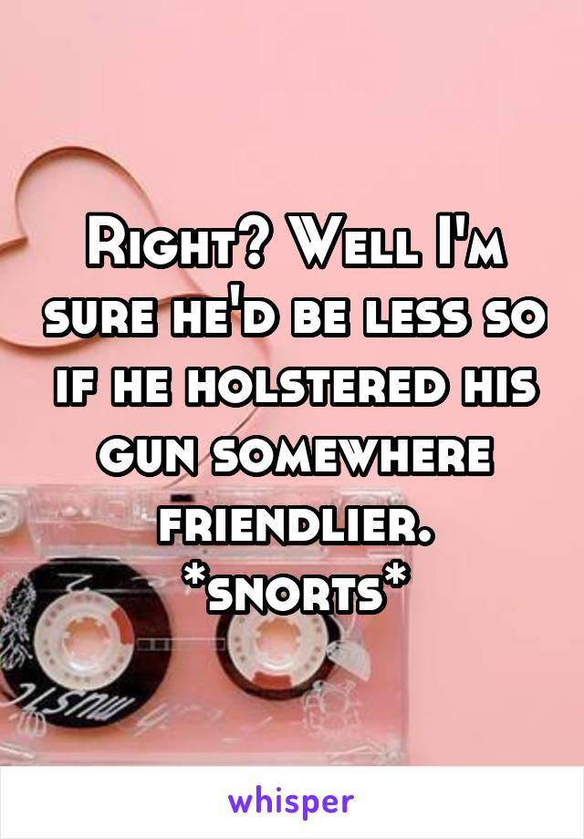 Right? Well I'm sure he'd be less so if he holstered his gun somewhere friendlier. *snorts*