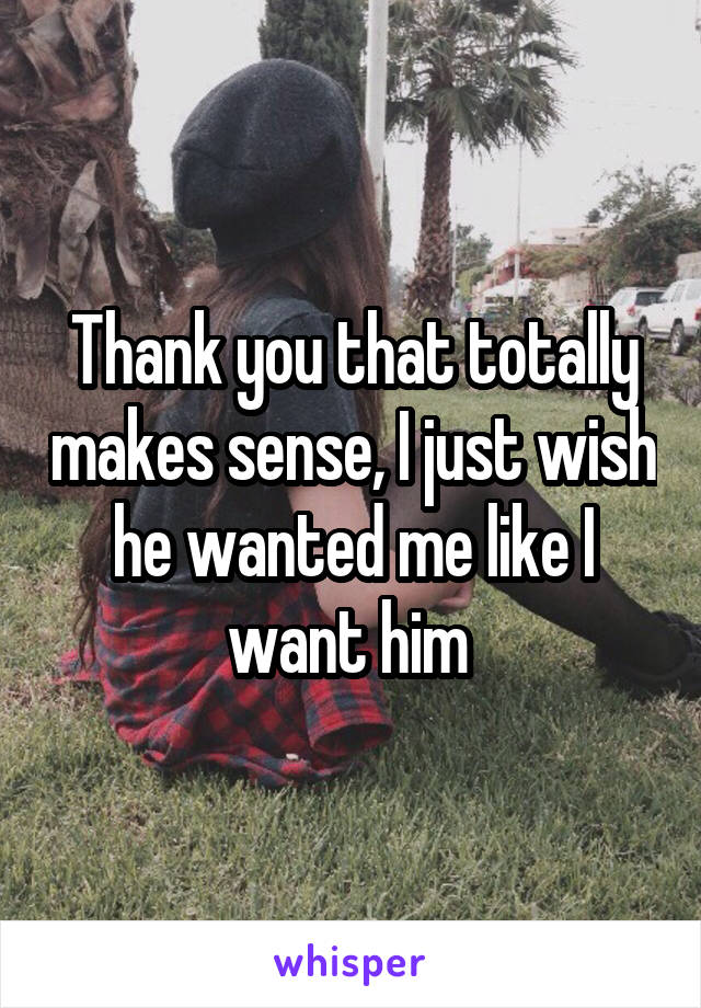 Thank you that totally makes sense, I just wish he wanted me like I want him 