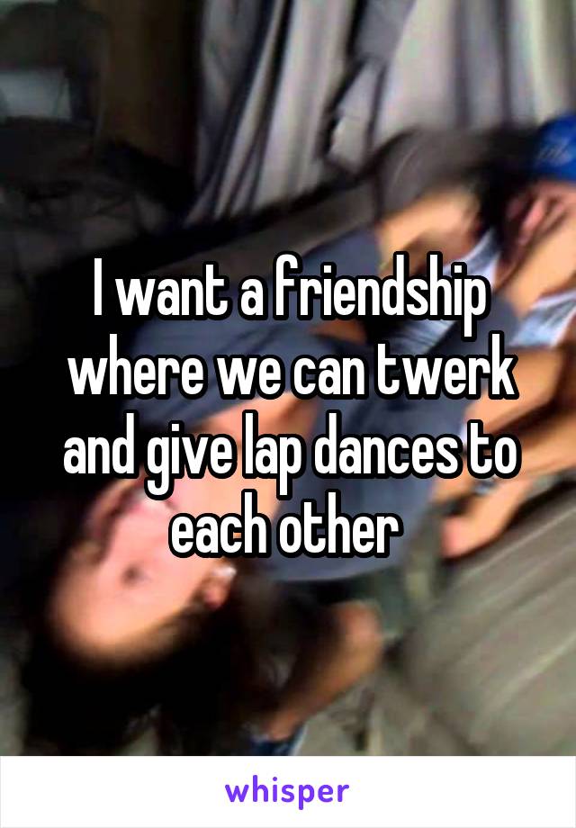 I want a friendship where we can twerk and give lap dances to each other 