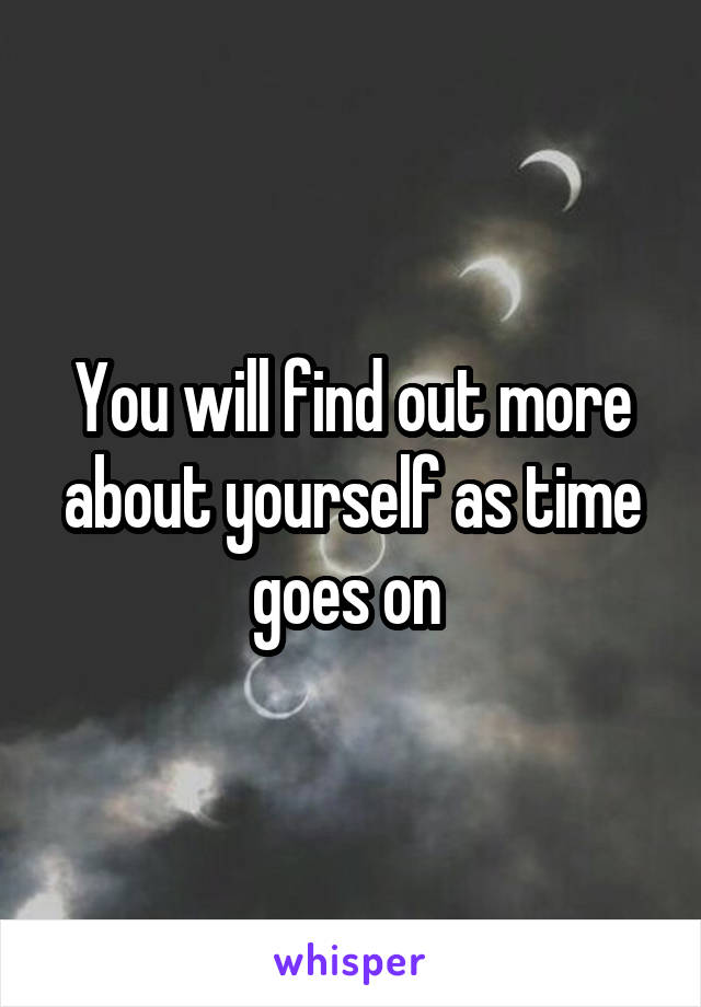 You will find out more about yourself as time goes on 