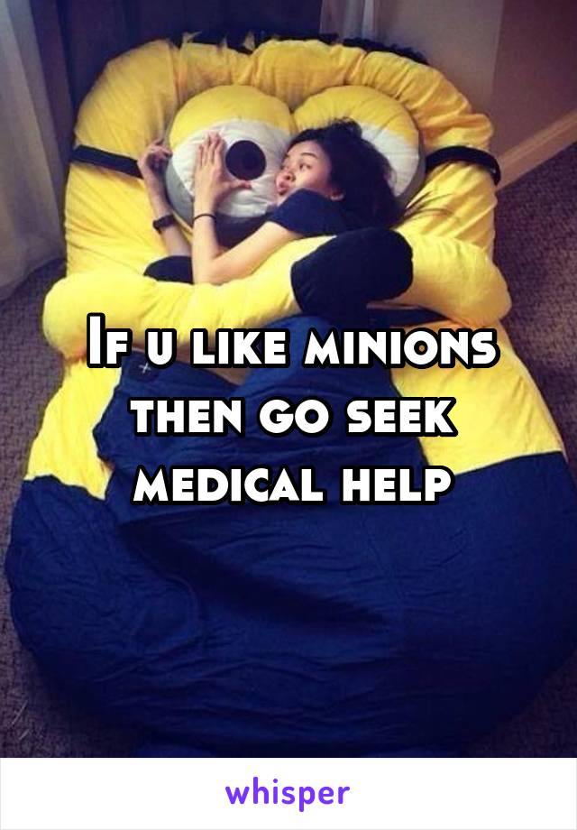If u like minions then go seek medical help