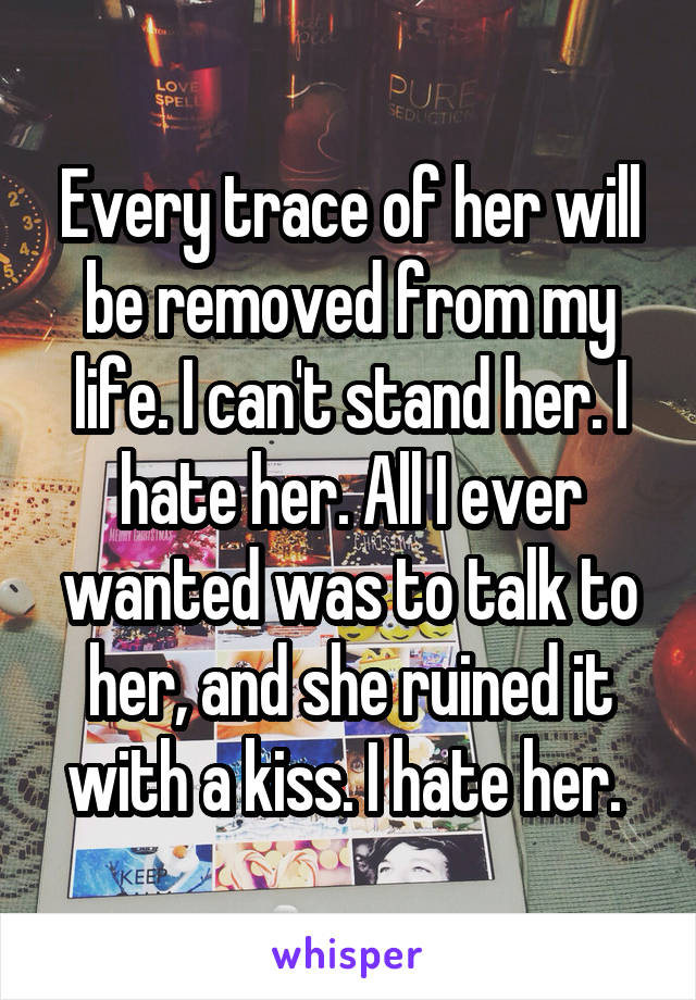 Every trace of her will be removed from my life. I can't stand her. I hate her. All I ever wanted was to talk to her, and she ruined it with a kiss. I hate her. 