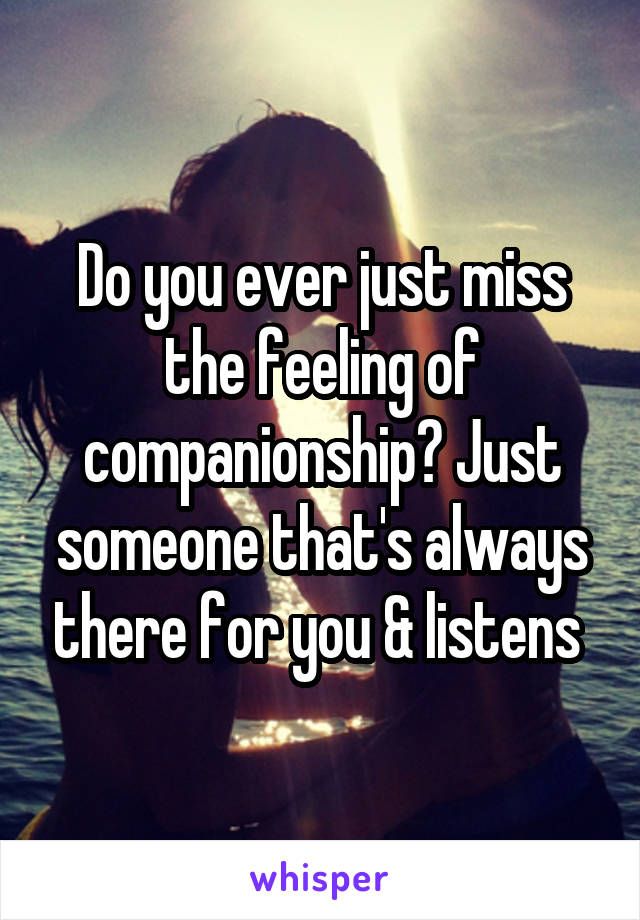 Do you ever just miss the feeling of companionship? Just someone that's always there for you & listens 