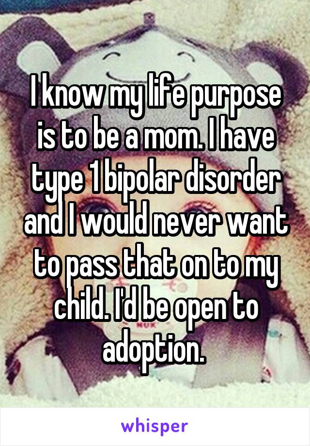 I know my life purpose is to be a mom. I have type 1 bipolar disorder and I would never want to pass that on to my child. I'd be open to adoption. 