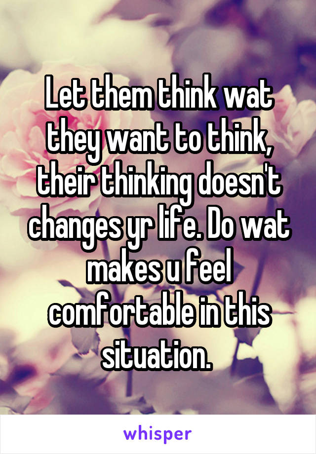 Let them think wat they want to think, their thinking doesn't changes yr life. Do wat makes u feel comfortable in this situation. 