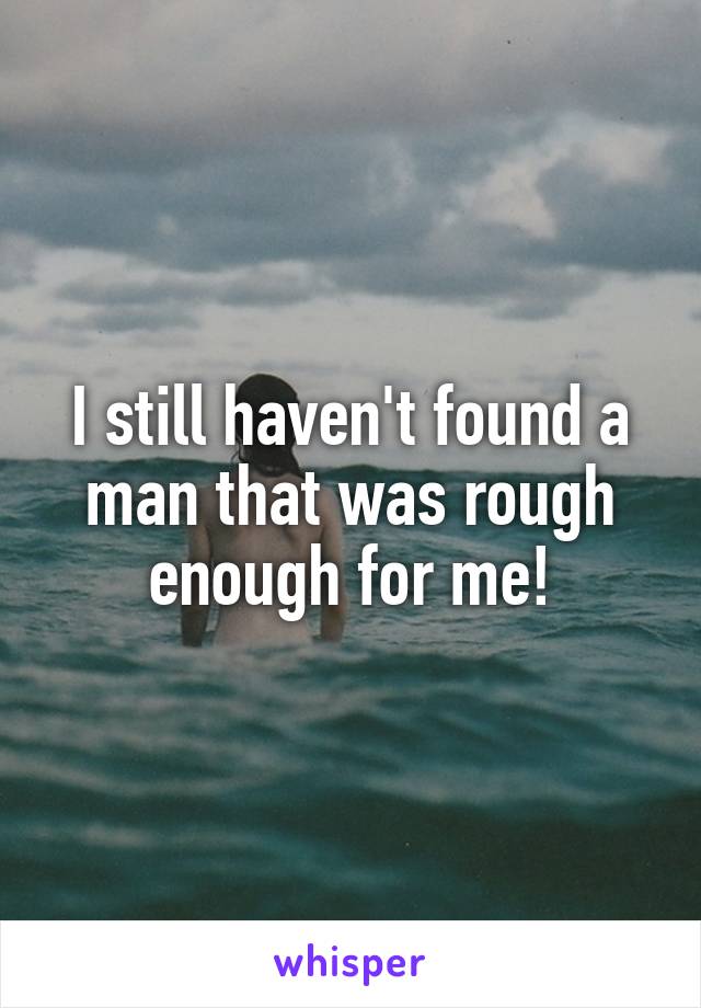 I still haven't found a man that was rough enough for me!