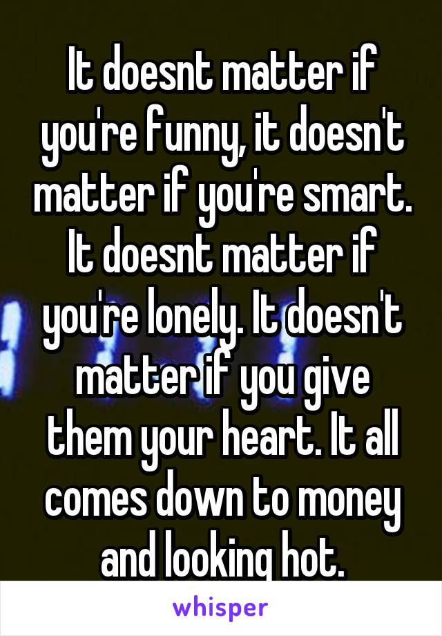 It doesnt matter if you're funny, it doesn't matter if you're smart. It doesnt matter if you're lonely. It doesn't matter if you give them your heart. It all comes down to money and looking hot.