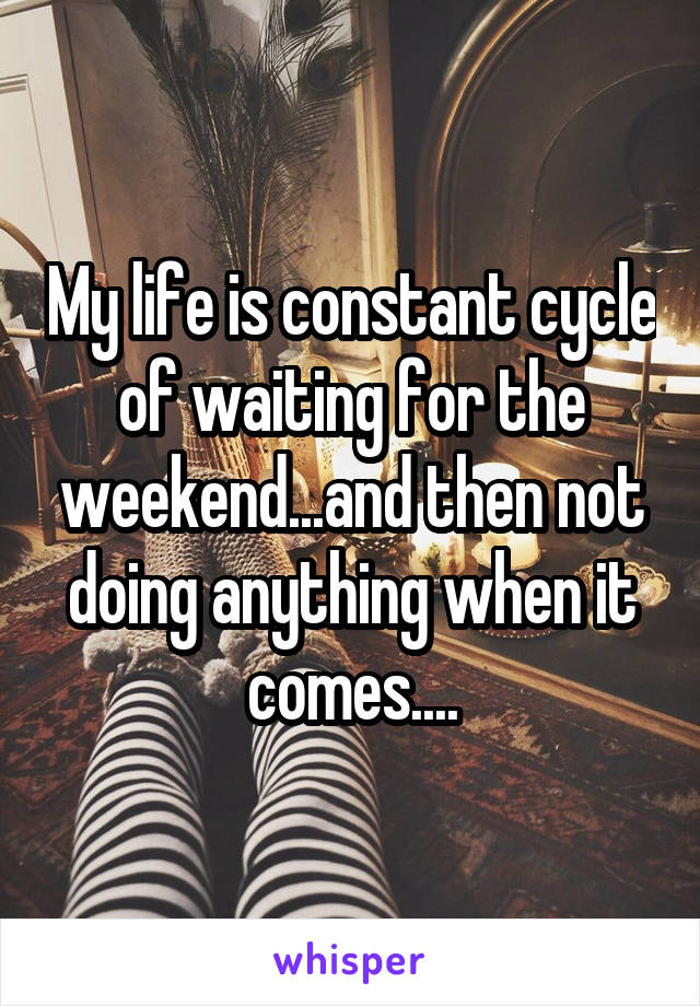 My life is constant cycle of waiting for the weekend...and then not doing anything when it comes....
