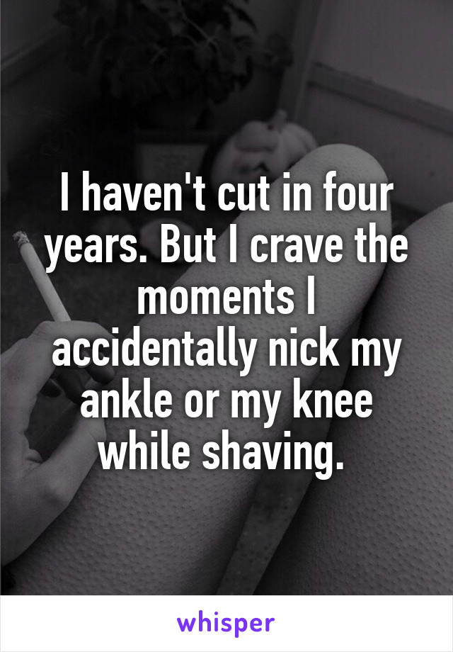I haven't cut in four years. But I crave the moments I accidentally nick my ankle or my knee while shaving. 