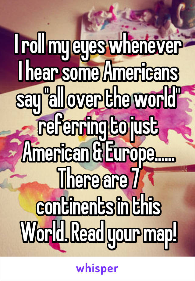 I roll my eyes whenever I hear some Americans say "all over the world" referring to just American & Europe......
There are 7 continents in this World. Read your map!