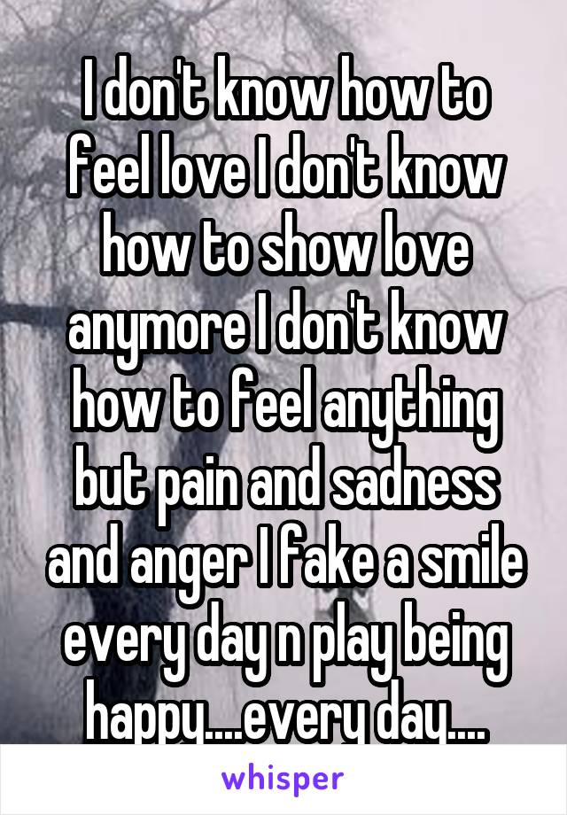 I don't know how to feel love I don't know how to show love anymore I don't know how to feel anything but pain and sadness and anger I fake a smile every day n play being happy....every day....