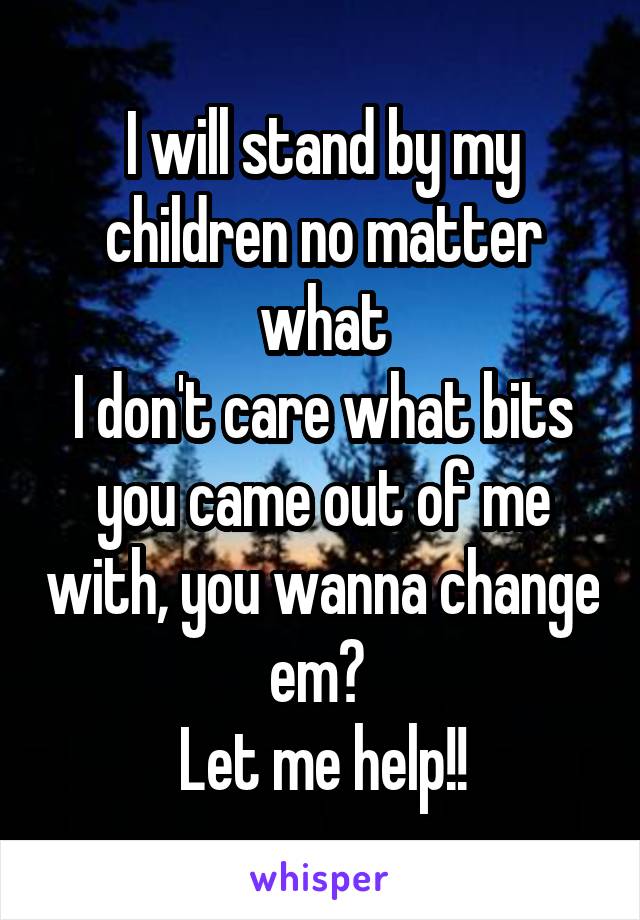 I will stand by my children no matter what
I don't care what bits you came out of me with, you wanna change em? 
Let me help!!