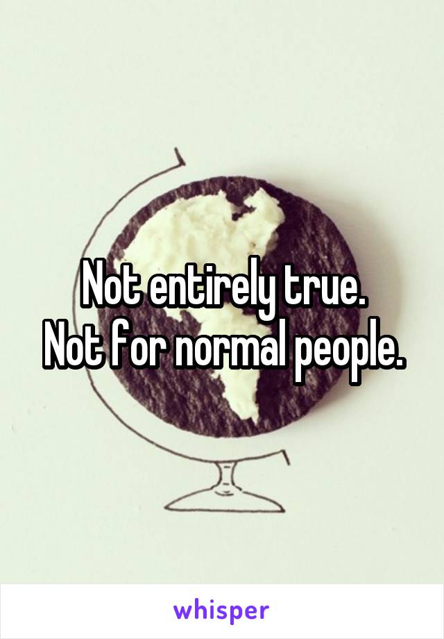 Not entirely true.
Not for normal people.
