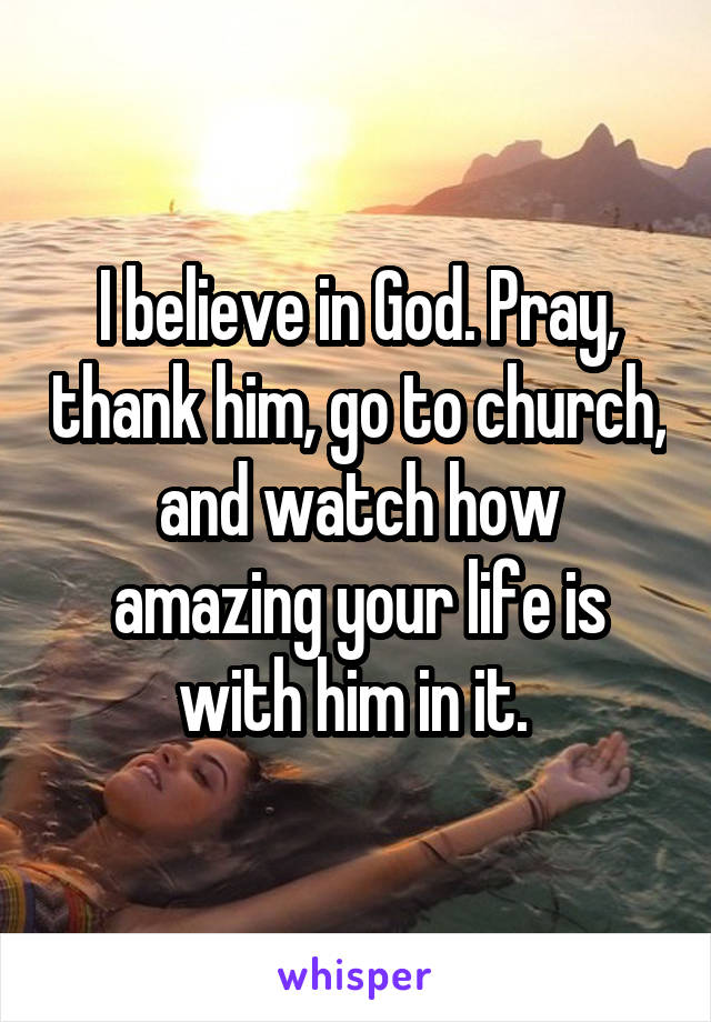 I believe in God. Pray, thank him, go to church, and watch how amazing your life is with him in it. 