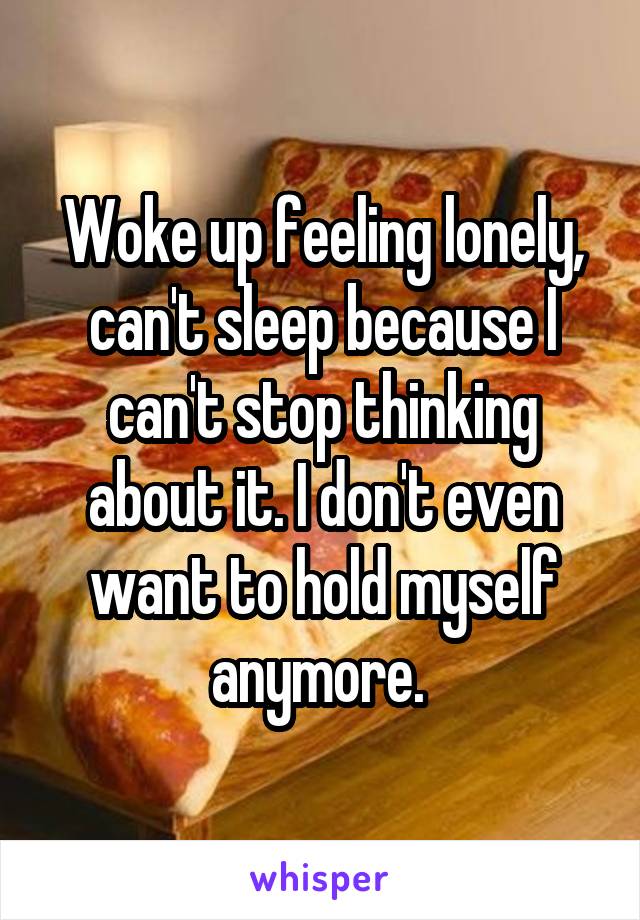 Woke up feeling lonely, can't sleep because I can't stop thinking about it. I don't even want to hold myself anymore. 