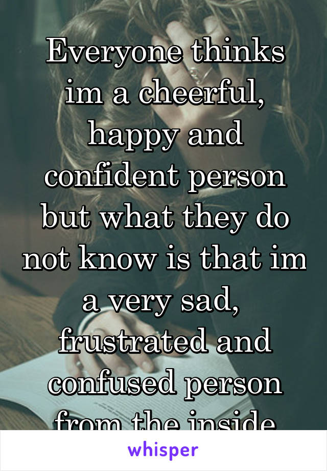 Everyone thinks im a cheerful, happy and confident person but what they do not know is that im a very sad,  frustrated and confused person from the inside