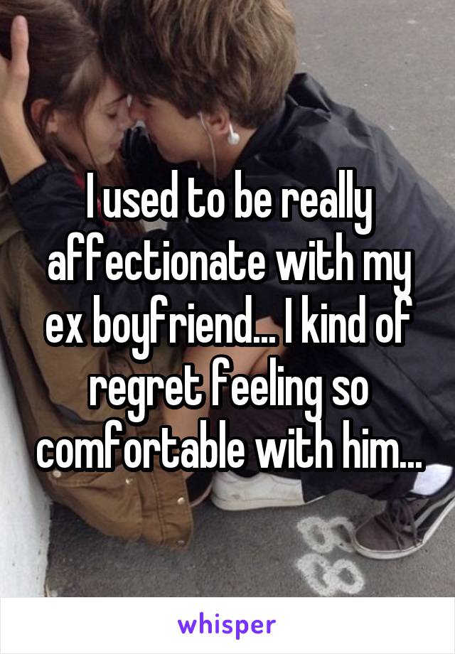 I used to be really affectionate with my ex boyfriend... I kind of regret feeling so comfortable with him...