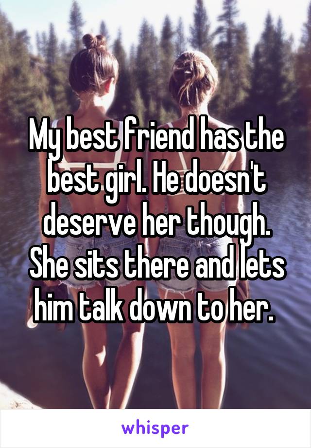 My best friend has the best girl. He doesn't deserve her though. She sits there and lets him talk down to her. 