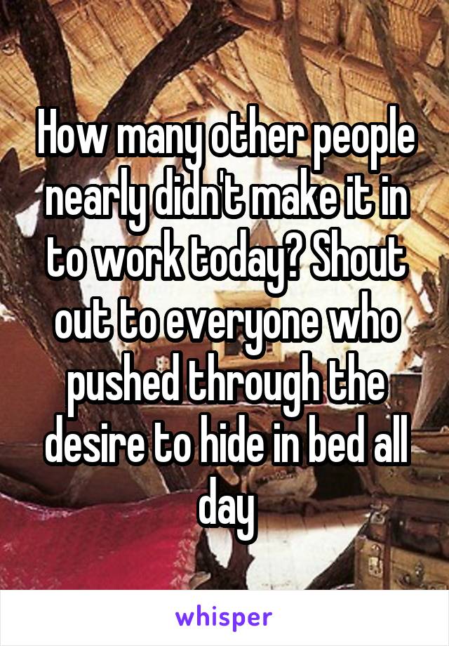 How many other people nearly didn't make it in to work today? Shout out to everyone who pushed through the desire to hide in bed all day