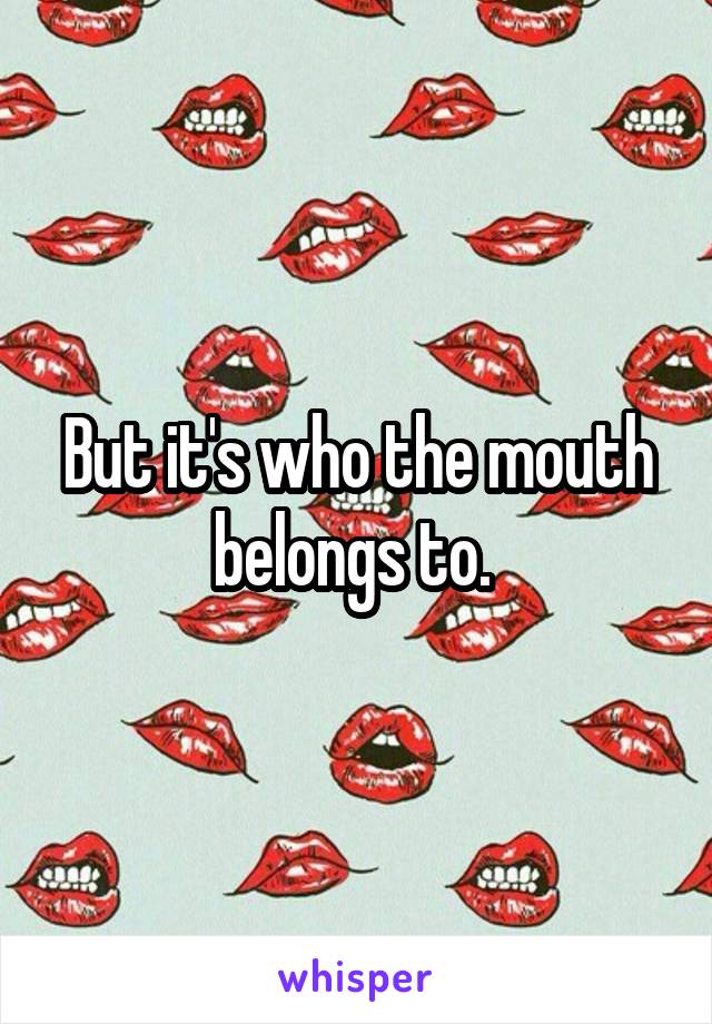 But it's who the mouth belongs to. 