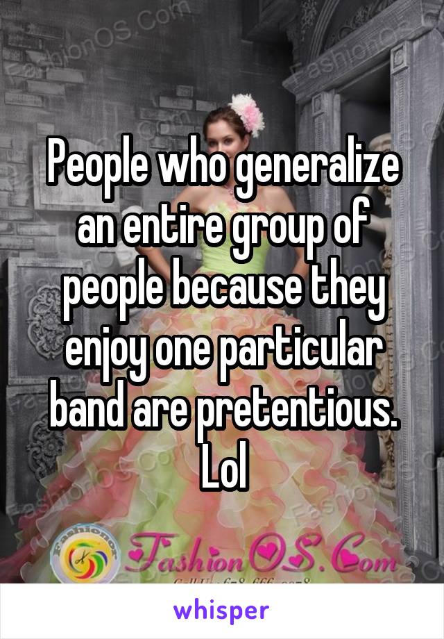 People who generalize an entire group of people because they enjoy one particular band are pretentious. Lol