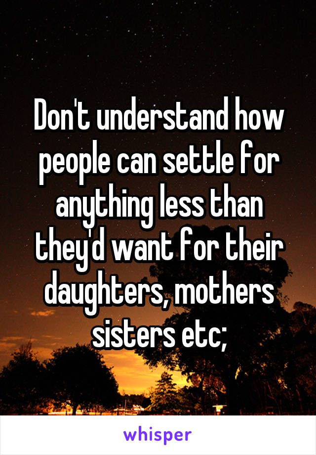 Don't understand how people can settle for anything less than they'd want for their daughters, mothers sisters etc;
