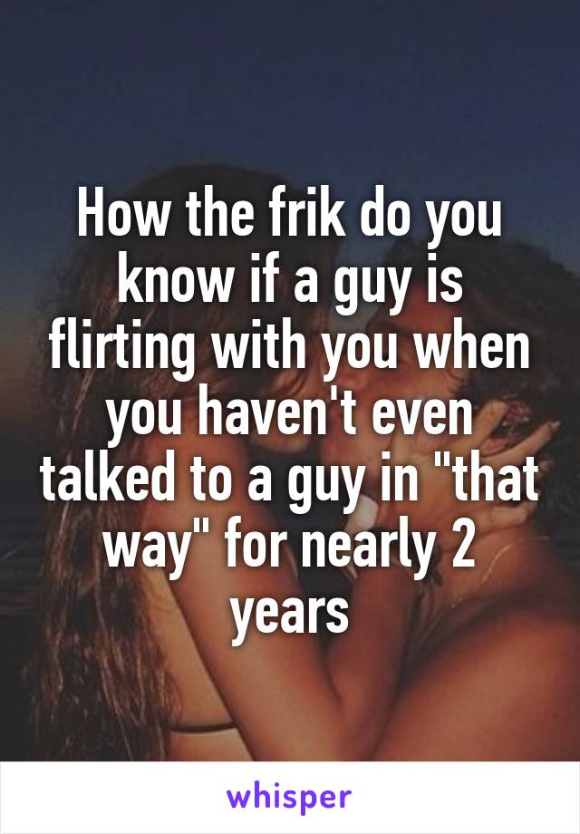 How the frik do you know if a guy is flirting with you when you haven't even talked to a guy in "that way" for nearly 2 years