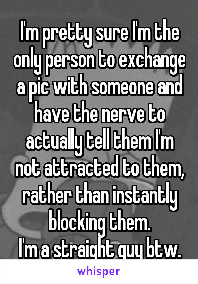I'm pretty sure I'm the only person to exchange a pic with someone and have the nerve to actually tell them I'm not attracted to them, rather than instantly blocking them.
I'm a straight guy btw.
