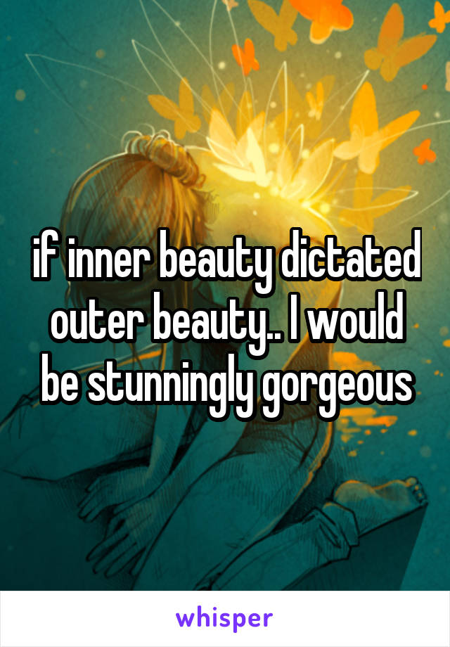 if inner beauty dictated outer beauty.. I would be stunningly gorgeous