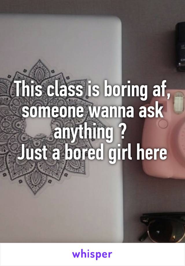 This class is boring af, someone wanna ask anything ? 
Just a bored girl here 