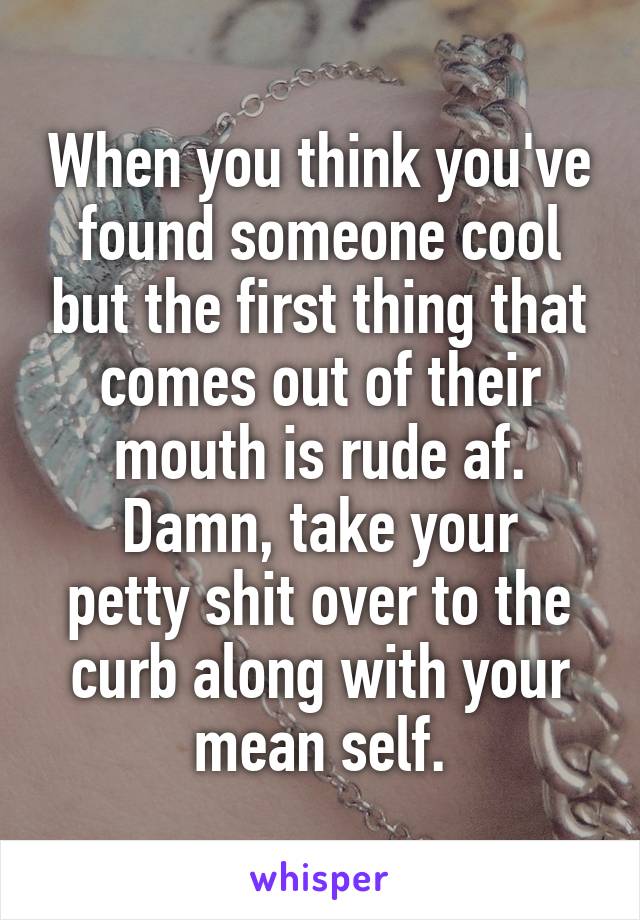 When you think you've found someone cool but the first thing that comes out of their mouth is rude af.
Damn, take your petty shit over to the curb along with your mean self.