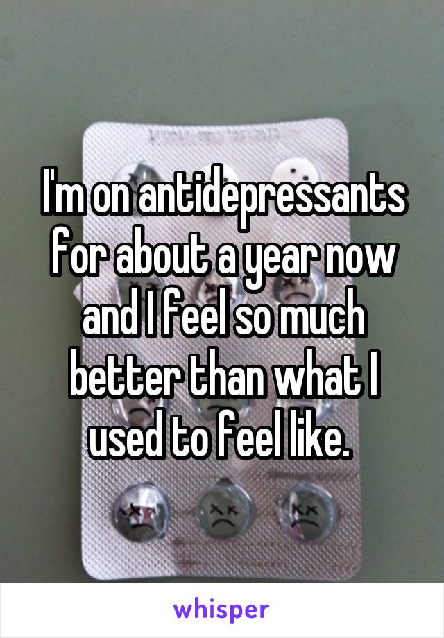 I'm on antidepressants for about a year now and I feel so much better than what I used to feel like. 