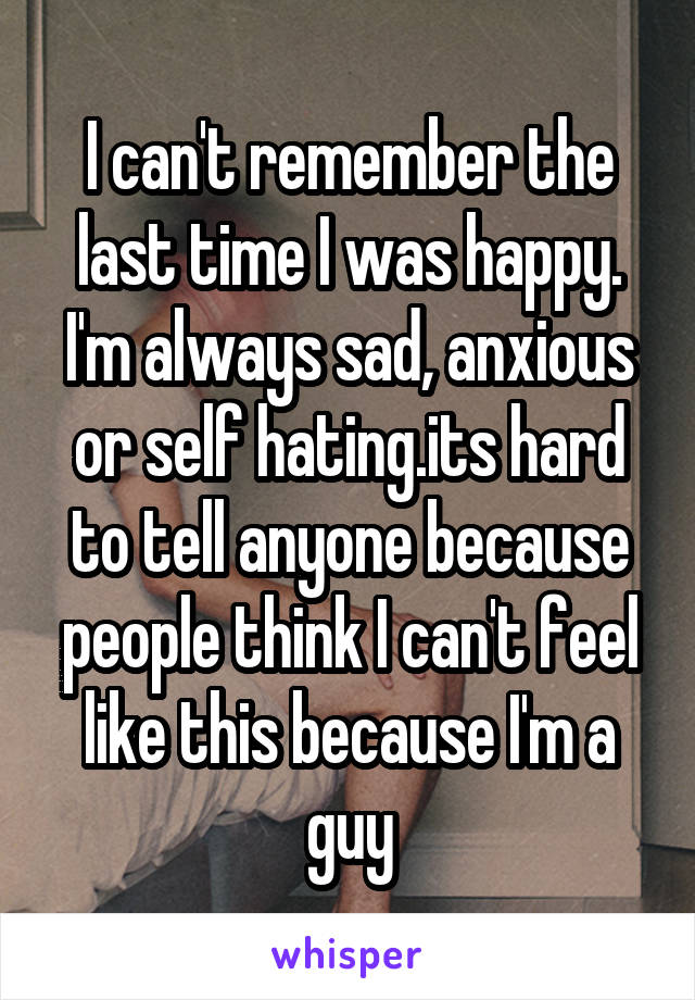 I can't remember the last time I was happy. I'm always sad, anxious or self hating.its hard to tell anyone because people think I can't feel like this because I'm a guy