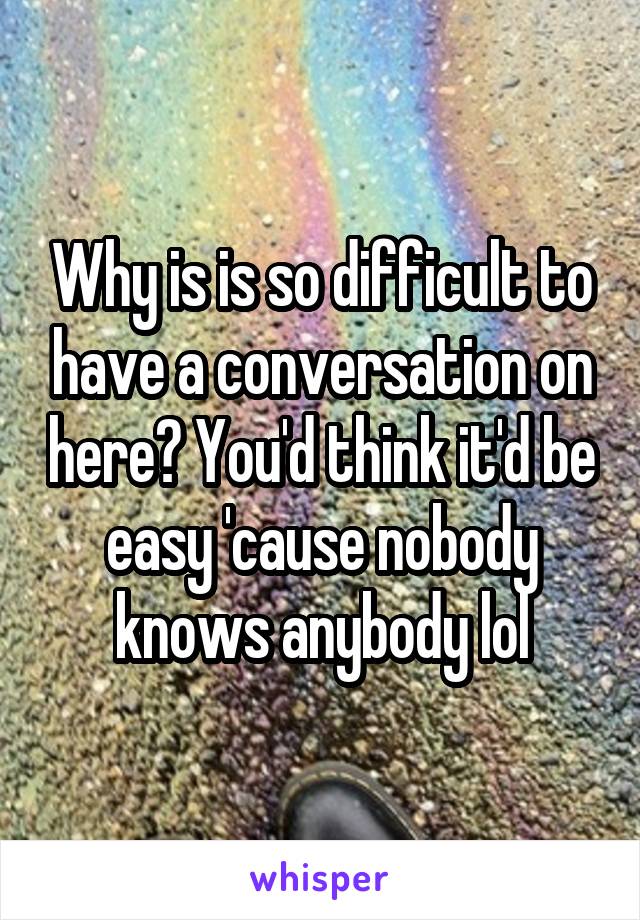 Why is is so difficult to have a conversation on here? You'd think it'd be easy 'cause nobody knows anybody lol
