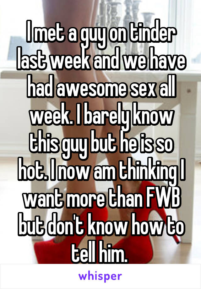 I met a guy on tinder last week and we have had awesome sex all week. I barely know this guy but he is so hot. I now am thinking I want more than FWB but don't know how to tell him. 