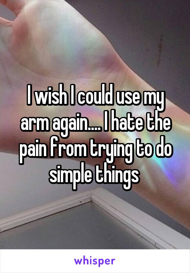 I wish I could use my arm again.... I hate the pain from trying to do simple things 