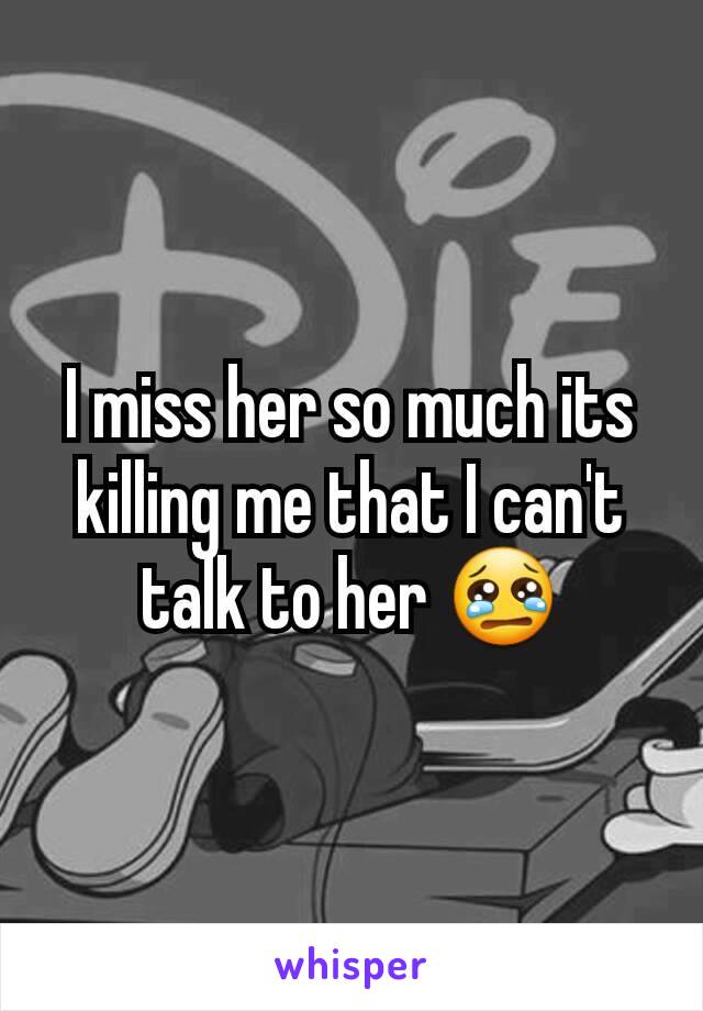 I miss her so much its killing me that I can't talk to her 😢