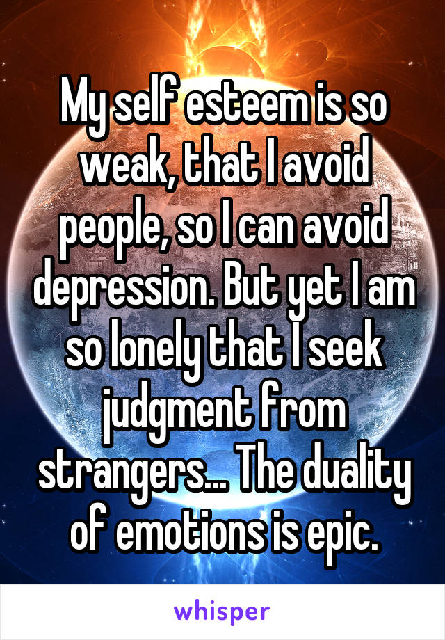 My self esteem is so weak, that I avoid people, so I can avoid depression. But yet I am so lonely that I seek judgment from strangers... The duality of emotions is epic.