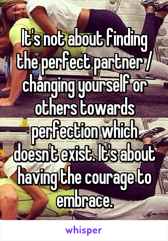 It's not about finding the perfect partner / changing yourself or others towards perfection which doesn't exist. It's about having the courage to embrace.