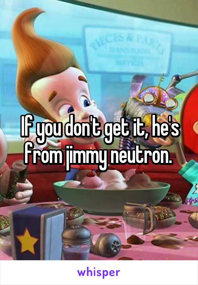 If you don't get it, he's from jimmy neutron. 