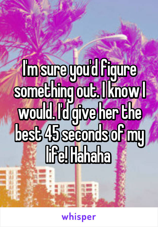 I'm sure you'd figure something out. I know I would. I'd give her the best 45 seconds of my life! Hahaha 