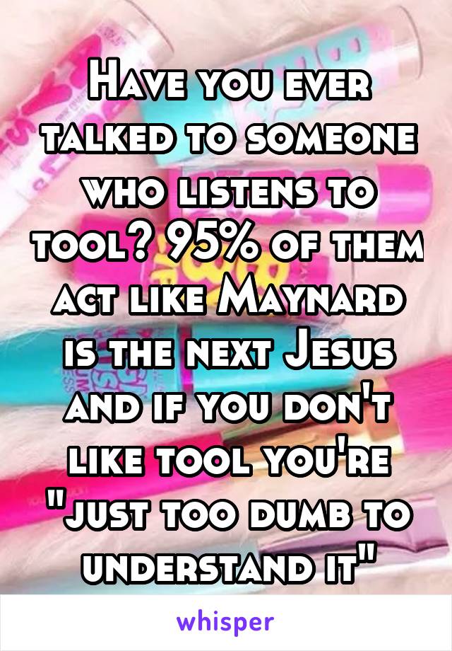 Have you ever talked to someone who listens to tool? 95% of them act like Maynard is the next Jesus and if you don't like tool you're "just too dumb to understand it"