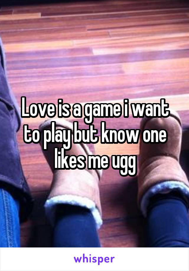 Love is a game i want to play but know one likes me ugg