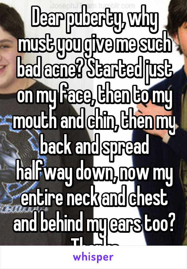 Dear puberty, why must you give me such bad acne? Started just on my face, then to my mouth and chin, then my back and spread halfway down, now my entire neck and chest and behind my ears too? Thanks