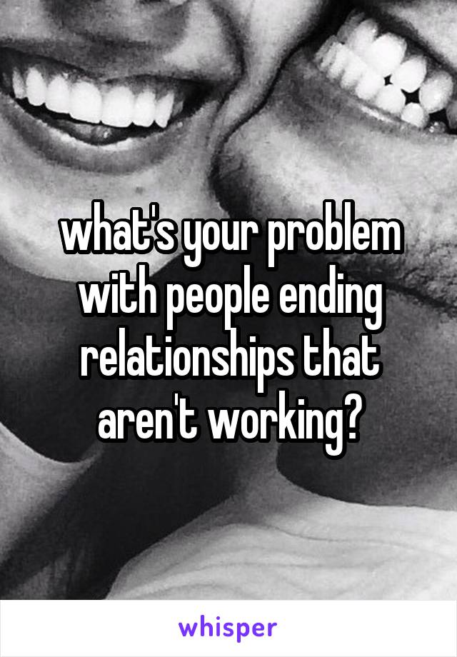 what's your problem with people ending relationships that aren't working?