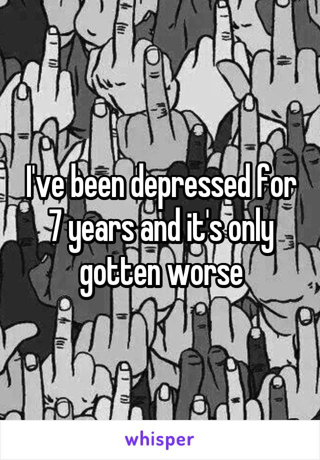 I've been depressed for 7 years and it's only gotten worse