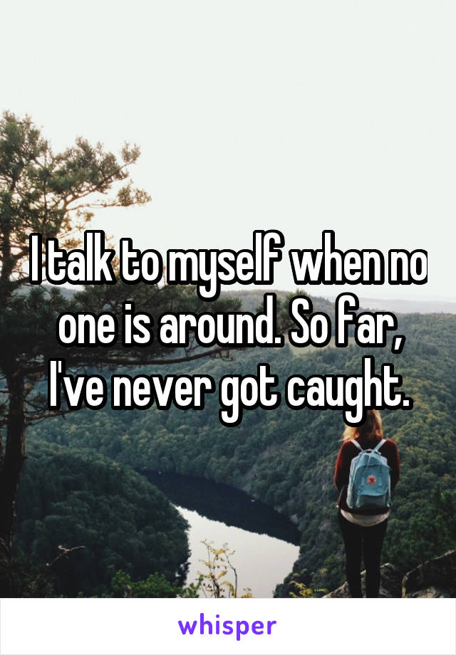 I talk to myself when no one is around. So far, I've never got caught.