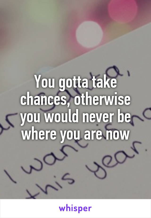 You gotta take chances, otherwise you would never be where you are now